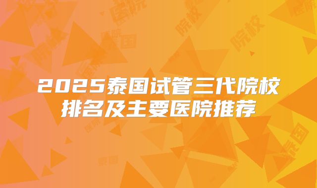 2025泰国试管三代院校排名及主要医院推荐