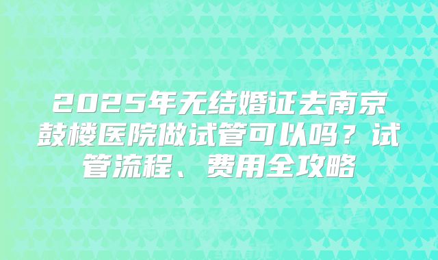 2025年无结婚证去南京鼓楼医院做试管可以吗？试管流程、费用全攻略