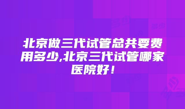 北京做三代试管总共要费用多少,北京三代试管哪家医院好!