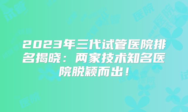 2023年三代试管医院排名揭晓:两家技术知名医院脱颖而出!