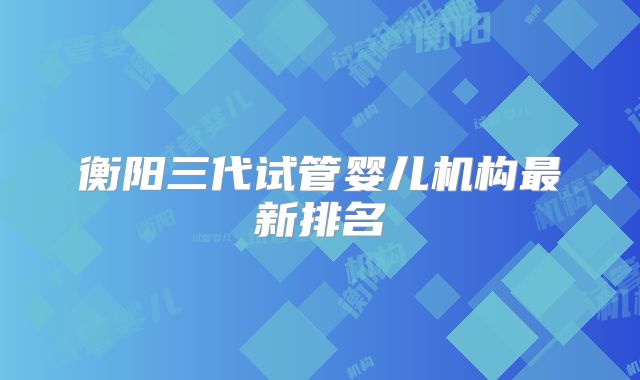 衡阳三代试管婴儿机构最新排名