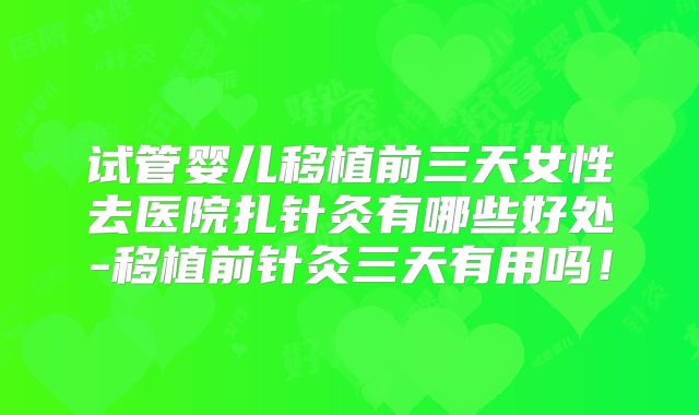 试管婴儿移植前三天女性去医院扎针灸有哪些好处-移植前针灸三天有用吗！