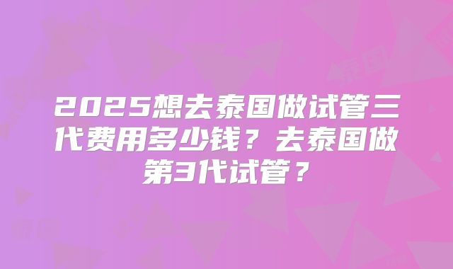 2025想去泰国做试管三代费用多少钱？去泰国做第3代试管？