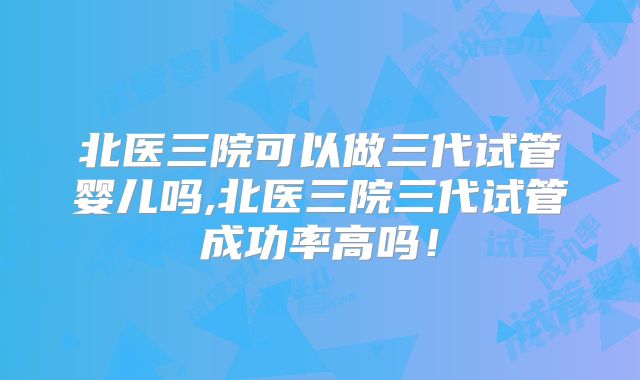 北医三院可以做三代试管婴儿吗,北医三院三代试管成功率高吗！