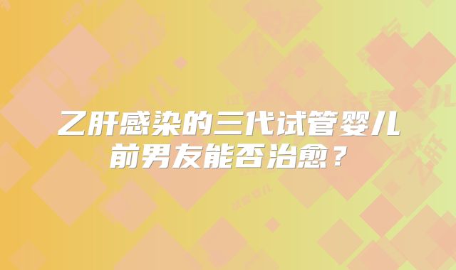 乙肝感染的三代试管婴儿前男友能否治愈?
