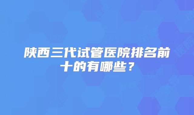 陕西三代试管医院排名前十的有哪些？
