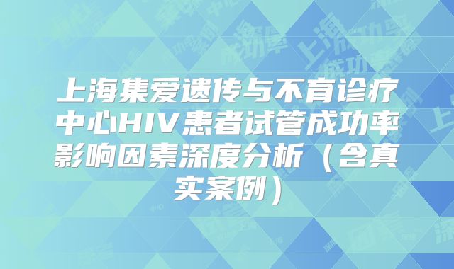 上海集爱遗传与不育诊疗中心HIV患者试管成功率影响因素深度分析(含真实案例)
