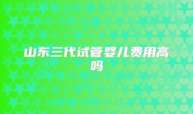 山东三代试管婴儿费用高吗