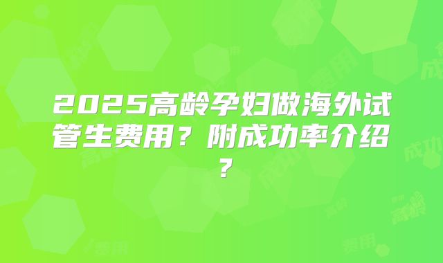 2025高龄孕妇做海外试管生费用?附成功率介绍?