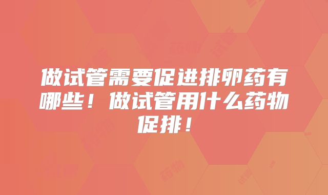 做试管需要促进排卵药有哪些！做试管用什么药物促排！