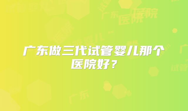 广东做三代试管婴儿那个医院好?