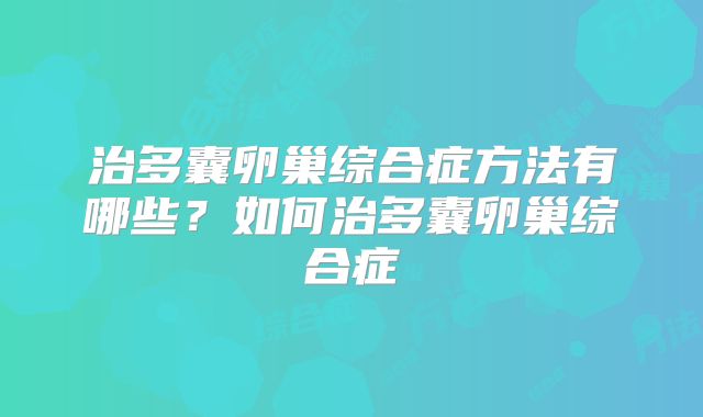 治多囊卵巢综合症方法有哪些?如何治多囊卵巢综合症