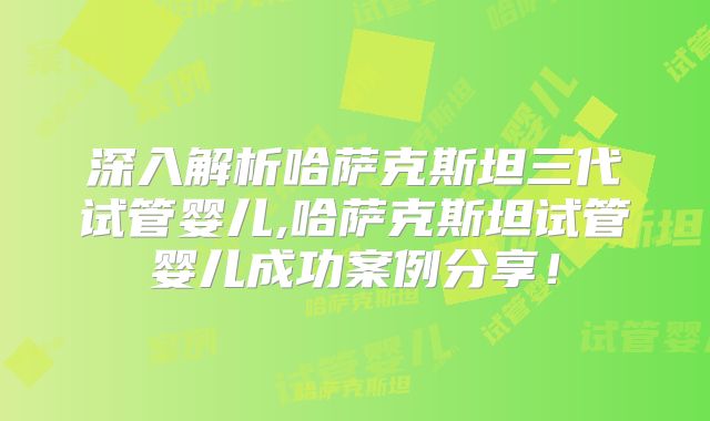 深入解析哈萨克斯坦三代试管婴儿,哈萨克斯坦试管婴儿成功案例分享!
