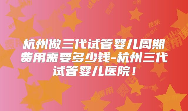 杭州做三代试管婴儿周期费用需要多少钱-杭州三代试管婴儿医院！