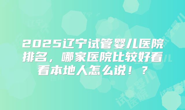 2025辽宁试管婴儿医院排名，哪家医院比较好看看本地人怎么说！？