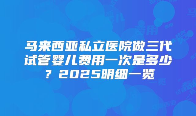 马来西亚私立医院做三代试管婴儿费用一次是多少？2025明细一览