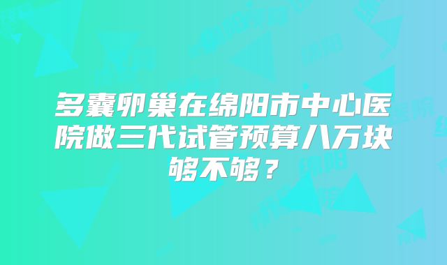 多囊卵巢在绵阳市中心医院做三代试管预算八万块够不够？