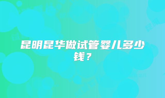 昆明昆华做试管婴儿多少钱?