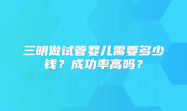 三明做试管婴儿需要多少钱?成功率高吗?