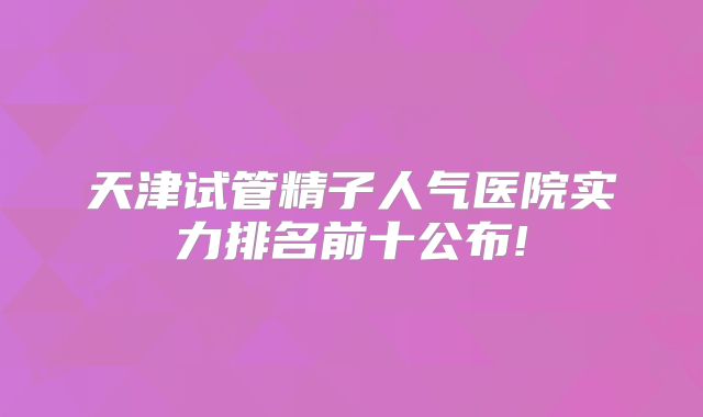 天津试管精子人气医院实力排名前十公布!