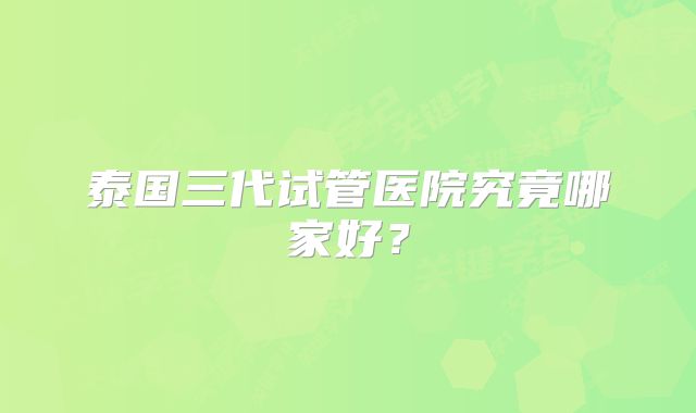 泰国三代试管医院究竟哪家好？