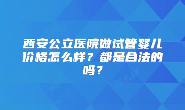 西安公立医院做试管婴儿价格怎么样？都是合法的吗？