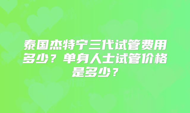 泰国杰特宁三代试管费用多少？单身人士试管价格是多少？