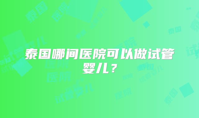 泰国哪间医院可以做试管婴儿？