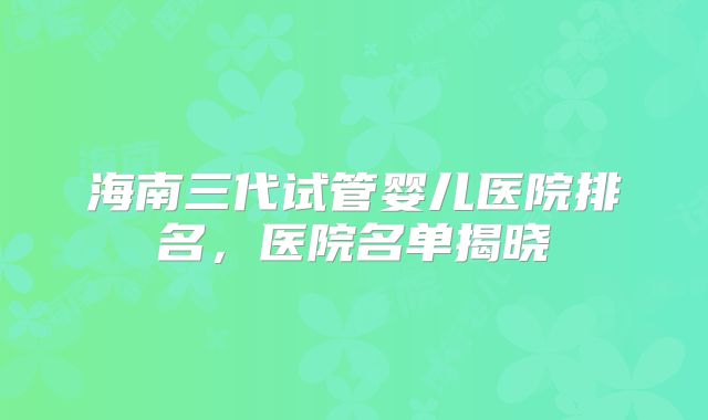海南三代试管婴儿医院排名，医院名单揭晓