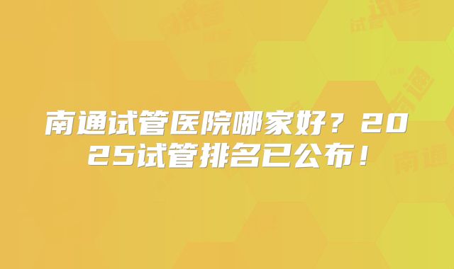 南通试管医院哪家好?2025试管排名已公布!