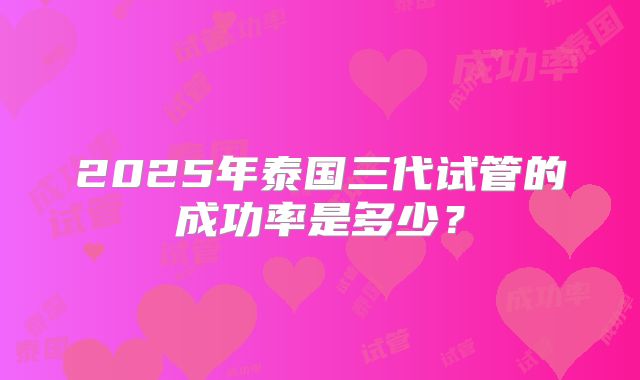 2025年泰国三代试管的成功率是多少？