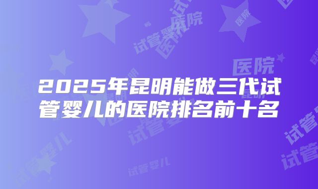 2025年昆明能做三代试管婴儿的医院排名前十名
