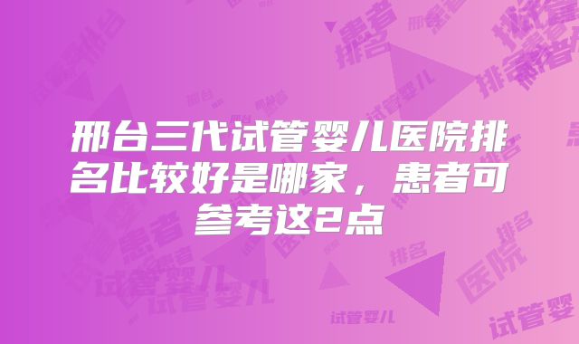 邢台三代试管婴儿医院排名比较好是哪家,患者可参考这2点