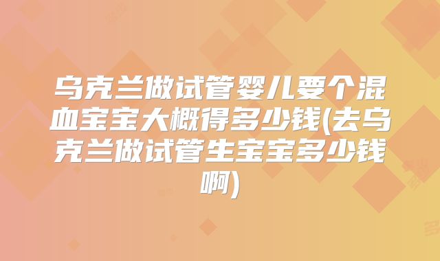 乌克兰做试管婴儿要个混血宝宝大概得多少钱(去乌克兰做试管生宝宝多少钱啊)