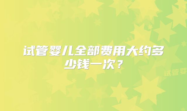 试管婴儿全部费用大约多少钱一次?