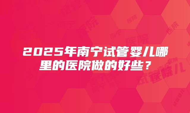 2025年南宁试管婴儿哪里的医院做的好些?
