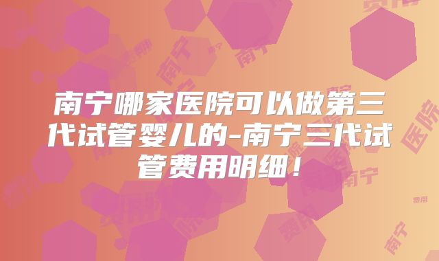 南宁哪家医院可以做第三代试管婴儿的-南宁三代试管费用明细！