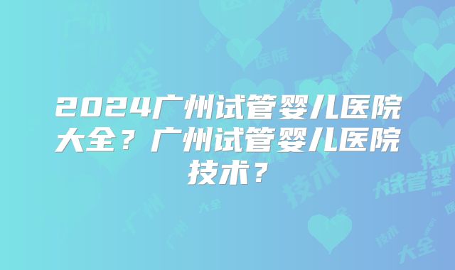 2024广州试管婴儿医院大全?广州试管婴儿医院技术?