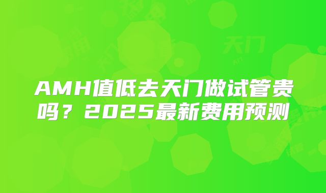 AMH值低去天门做试管贵吗？2025最新费用预测