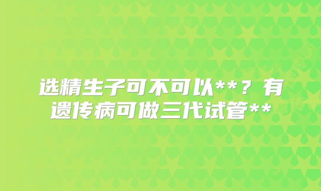 选精生子可不可以**？有遗传病可做三代试管**