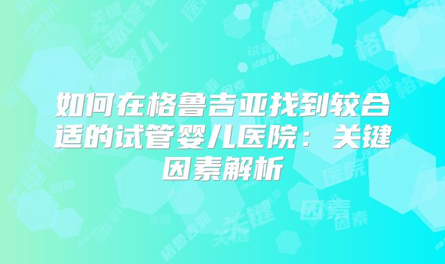 如何在格鲁吉亚找到较合适的试管婴儿医院：关键因素解析