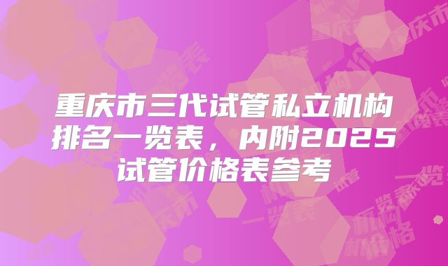 重庆市三代试管私立机构排名一览表，内附2025试管价格表参考