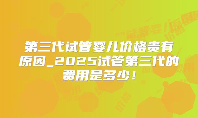 第三代试管婴儿价格贵有原因_2025试管第三代的费用是多少!
