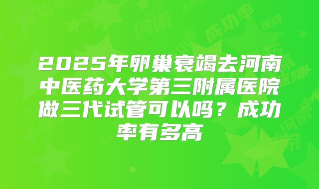 2025年卵巢衰竭去河南中医药大学第三附属医院做三代试管可以吗？成功率有多高