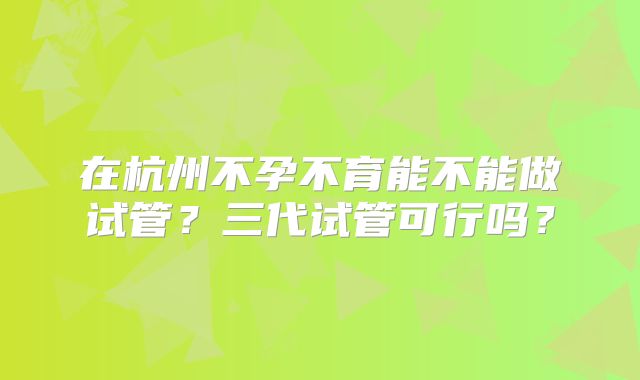 在杭州不孕不育能不能做试管？三代试管可行吗？