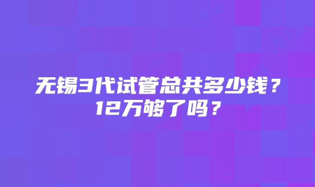无锡3代试管总共多少钱？12万够了吗？