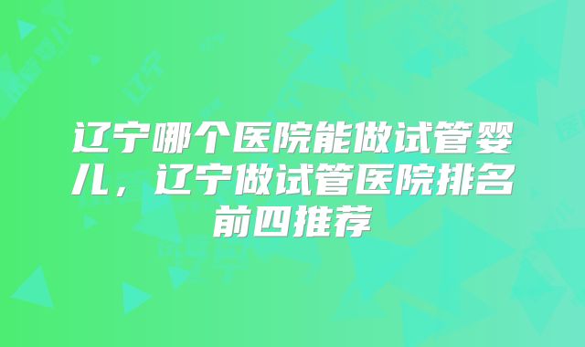 辽宁哪个医院能做试管婴儿，辽宁做试管医院排名前四推荐