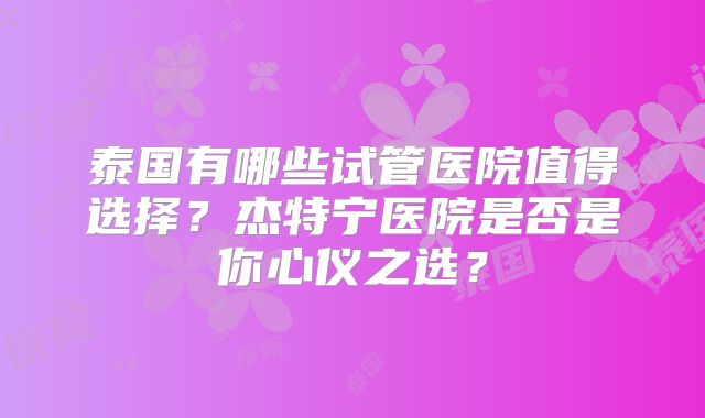 泰国有哪些试管医院值得选择?杰特宁医院是否是你心仪之选?