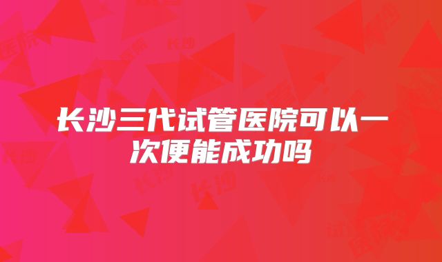 长沙三代试管医院可以一次便能成功吗