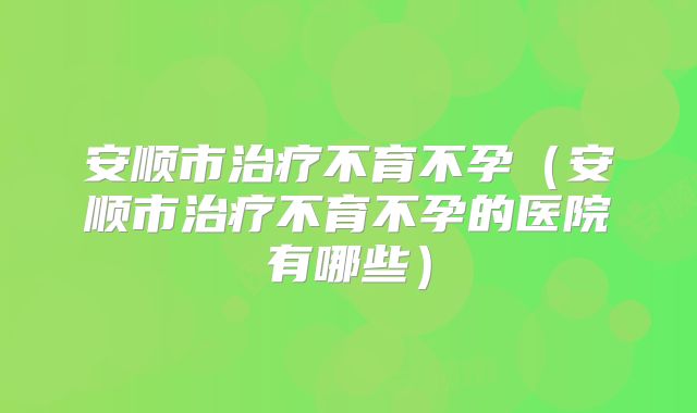 安顺市治疗不育不孕（安顺市治疗不育不孕的医院有哪些）